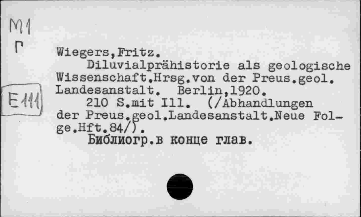 ﻿Ml

Wiegers,Fritz.
Diluvialprähistorie als geologische Wissenschaft.Hrsg.von der Preus.geol. Landesanstalt. Berlin,1920.
210 S.mit Ill. (/Abhandlungen der Preus.geol.Landesanstalt.Neue Folge.Hft.84/).
Библиогр.в конце глав.